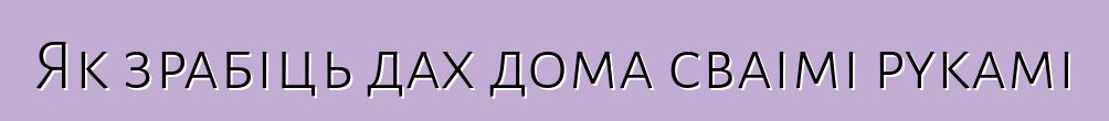 Як зрабіць дах дома сваімі рукамі