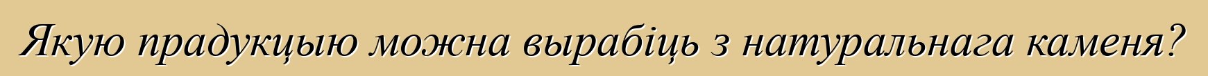 Якую прадукцыю можна вырабіць з натуральнага каменя?