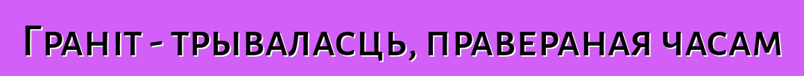 Граніт - трываласць, правераная часам