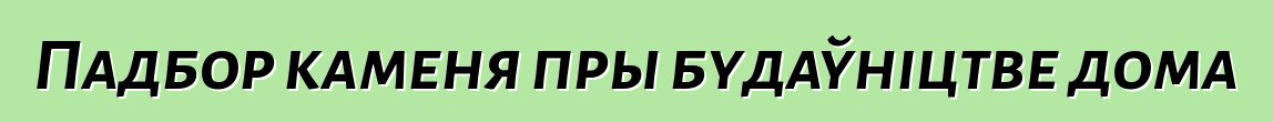 Падбор каменя пры будаўніцтве дома