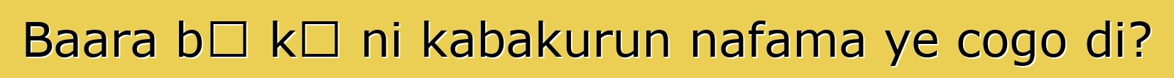 Baara bɛ kɛ ni kabakurun nafama ye cogo di?