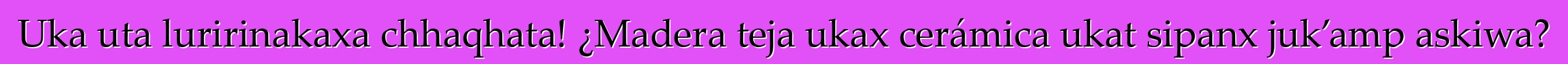 Uka uta luririnakaxa chhaqhata! ¿Madera teja ukax cerámica ukat sipanx juk’amp askiwa?