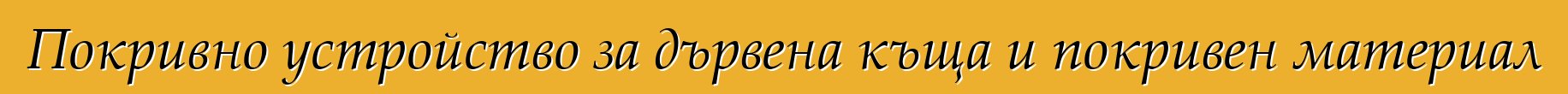 Покривно устройство за дървена къща и покривен материал