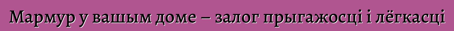 Мармур у вашым доме – залог прыгажосці і лёгкасці