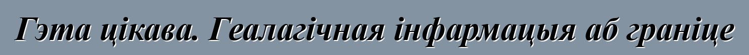 Гэта цікава. Геалагічная інфармацыя аб граніце