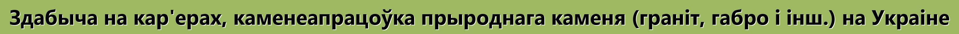 Здабыча на кар'ерах, каменеапрацоўка прыроднага каменя (граніт, габро і інш.) на Украіне