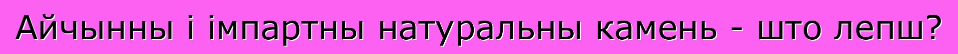Айчынны і імпартны натуральны камень - што лепш?