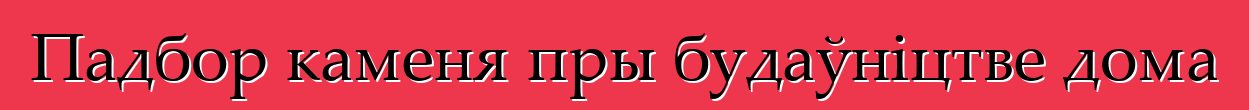 Падбор каменя пры будаўніцтве дома