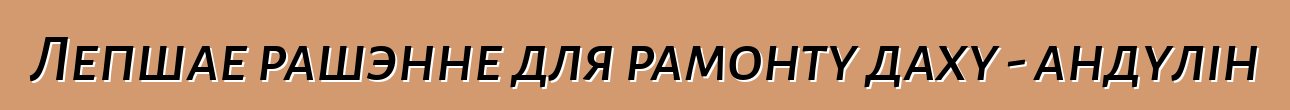 Лепшае рашэнне для рамонту даху - андулін