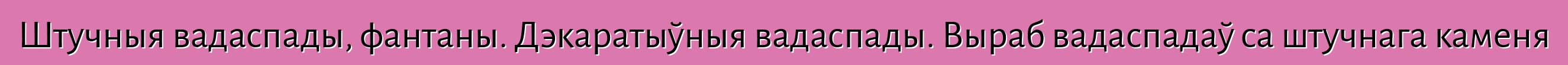 Штучныя вадаспады, фантаны. Дэкаратыўныя вадаспады. Выраб вадаспадаў са штучнага каменя