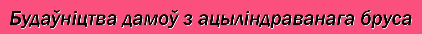 Будаўніцтва дамоў з ацыліндраванага бруса