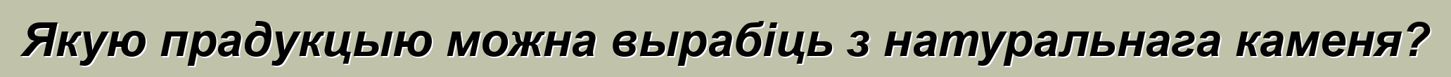 Якую прадукцыю можна вырабіць з натуральнага каменя?