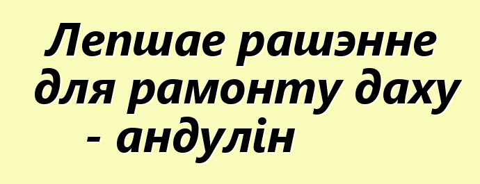 Лепшае рашэнне для рамонту даху - андулін