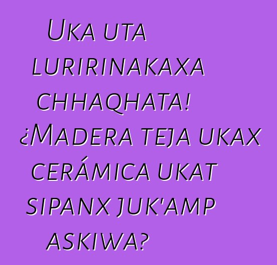 Uka uta luririnakaxa chhaqhata! ¿Madera teja ukax cerámica ukat sipanx juk’amp askiwa?