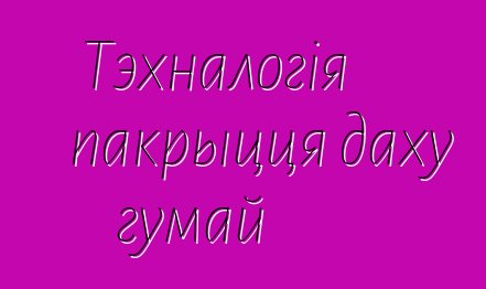 Тэхналогія пакрыцця даху гумай