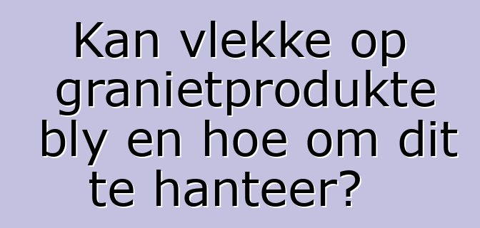 Kan vlekke op granietprodukte bly en hoe om dit te hanteer?