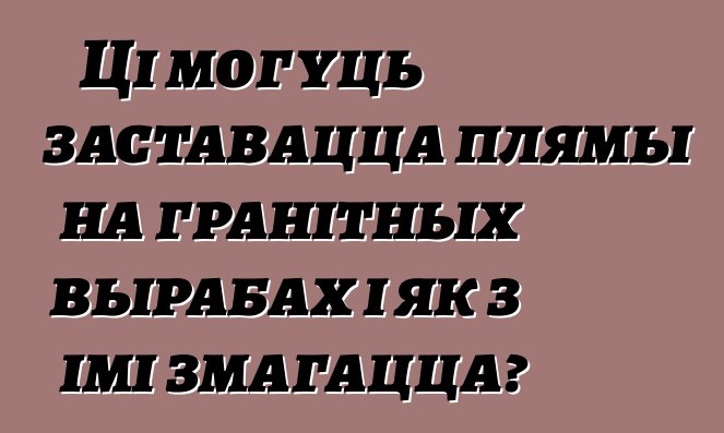 Ці могуць заставацца плямы на гранітных вырабах і як з імі змагацца?