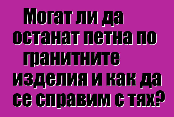 Могат ли да останат петна по гранитните изделия и как да се справим с тях?