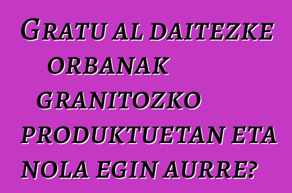 Gratu al daitezke orbanak granitozko produktuetan eta nola egin aurre?