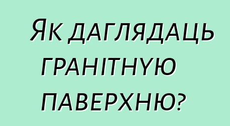 Як даглядаць гранітную паверхню?