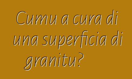 Cumu a cura di una superficia di granitu?