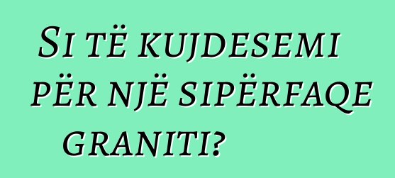 Si të kujdesemi për një sipërfaqe graniti?