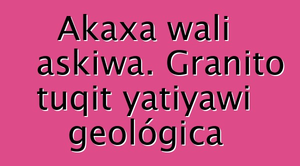 Akaxa wali askiwa. Granito tuqit yatiyawi geológica