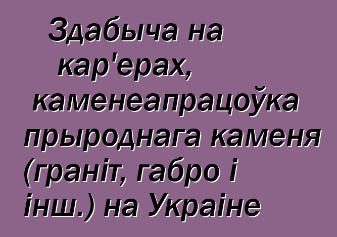 Здабыча на кар'ерах, каменеапрацоўка прыроднага каменя (граніт, габро і інш.) на Украіне