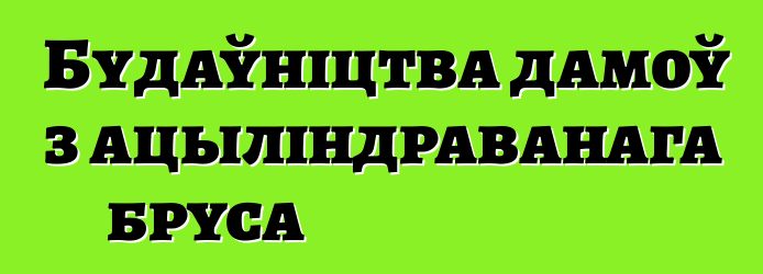 Будаўніцтва дамоў з ацыліндраванага бруса