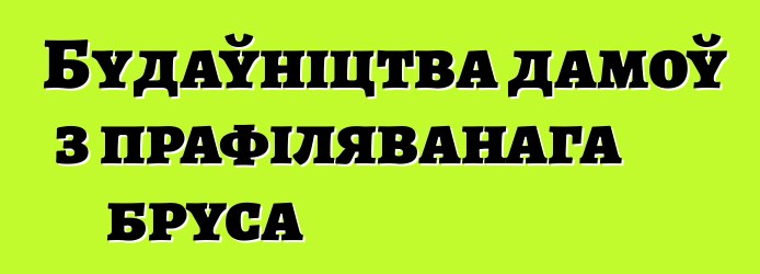 Будаўніцтва дамоў з прафіляванага бруса