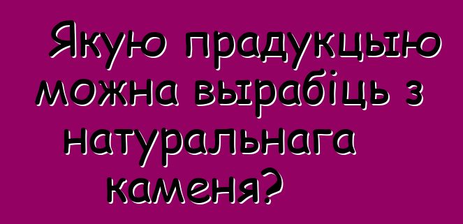 Якую прадукцыю можна вырабіць з натуральнага каменя?