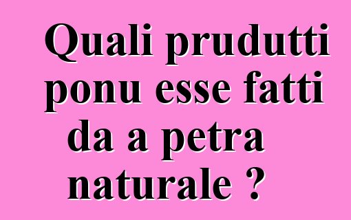 Quali prudutti ponu esse fatti da a petra naturale ?