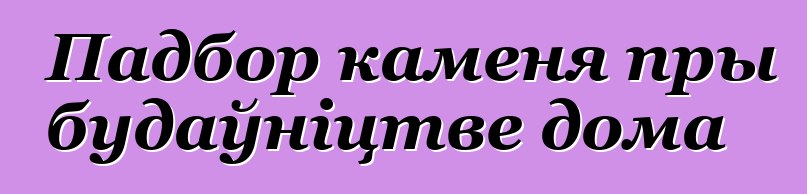 Падбор каменя пры будаўніцтве дома