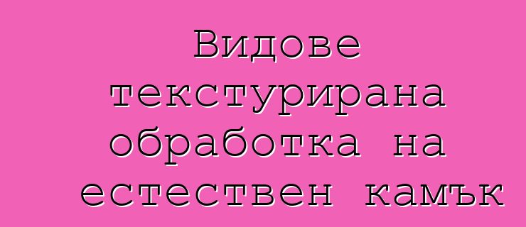 Видове текстурирана обработка на естествен камък