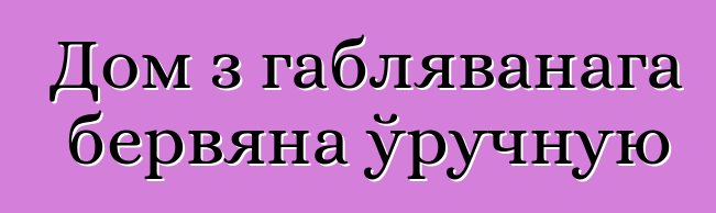 Дом з габляванага бервяна ўручную