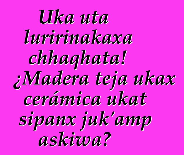 Uka uta luririnakaxa chhaqhata! ¿Madera teja ukax cerámica ukat sipanx juk’amp askiwa?