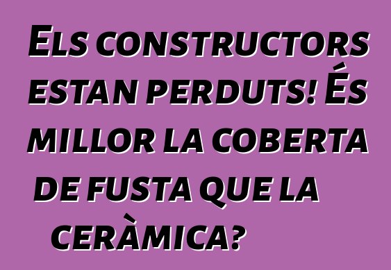 Els constructors estan perduts! És millor la coberta de fusta que la ceràmica?