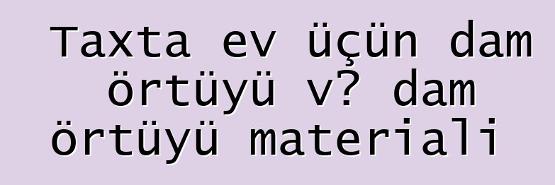 Taxta ev üçün dam örtüyü və dam örtüyü materialı