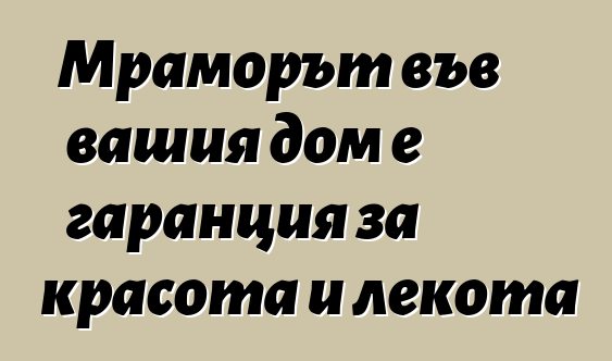 Мраморът във вашия дом е гаранция за красота и лекота