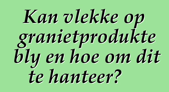 Kan vlekke op granietprodukte bly en hoe om dit te hanteer?