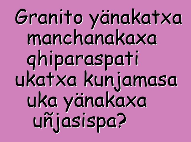 Granito yänakatxa manchanakaxa qhiparaspati ukatxa kunjamasa uka yänakaxa uñjasispa?