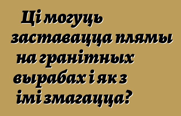 Ці могуць заставацца плямы на гранітных вырабах і як з імі змагацца?