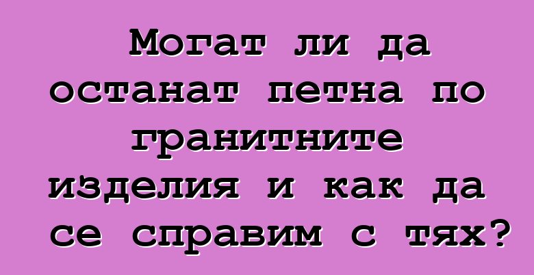 Могат ли да останат петна по гранитните изделия и как да се справим с тях?