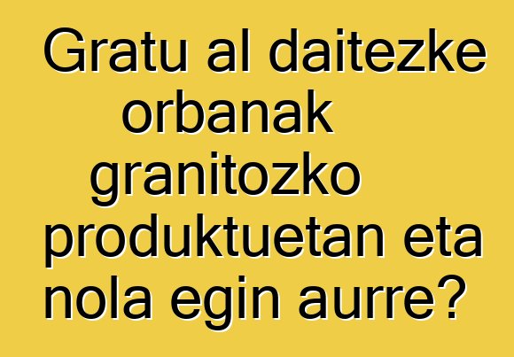 Gratu al daitezke orbanak granitozko produktuetan eta nola egin aurre?