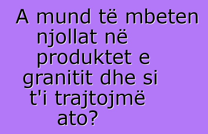 A mund të mbeten njollat në produktet e granitit dhe si t'i trajtojmë ato?