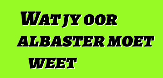 Wat jy oor albaster moet weet