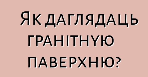 Як даглядаць гранітную паверхню?