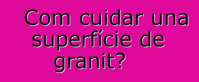 Com cuidar una superfície de granit?