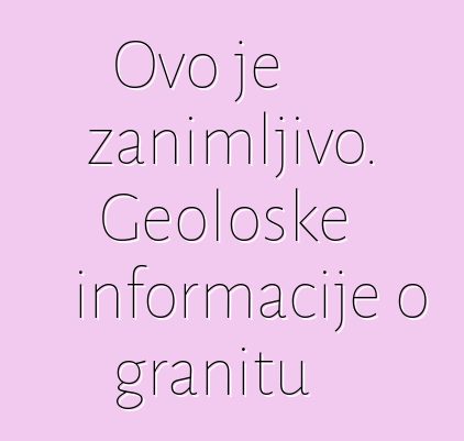 Ovo je zanimljivo. Geološke informacije o granitu