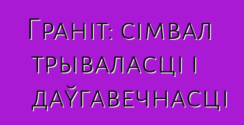 Граніт: сімвал трываласці і даўгавечнасці